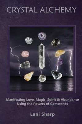 Crystal Alchemy: Manifesting Love, Magic, Spirit And Abundance Using The Powers Of Gemstones