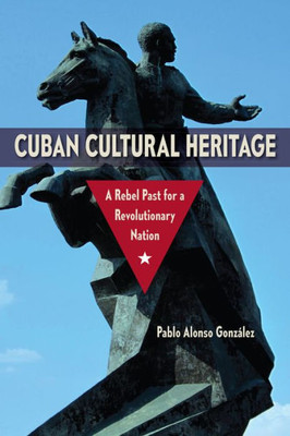Cuban Cultural Heritage: A Rebel Past For A Revolutionary Nation (Cultural Heritage Studies)