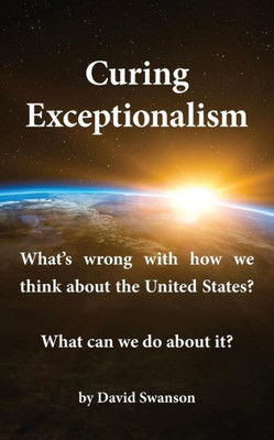 Curing Exceptionalism: What'S Wrong With How We Think About The United States? What Can We Do About It?