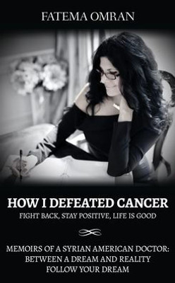 How I Defeated Cancer-Fight Back, Stay Positive, Life Is Good: Memoirs Of A Syrian American Doctor: Between A Dream And Reality, Follow Your Dream