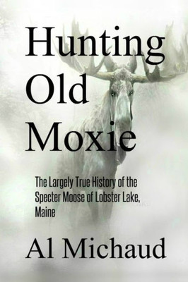 Hunting Old Moxie: The Largely True History Of The Specter Moose Of Lobster Lake, Maine