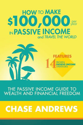 How To Make $100,000 Per Year In Passive Income And Travel The World: The Passive Income Guide To Wealth And Financial Freedom - Features 14 Proven ... And How To Use Them To Make $100K Per Year