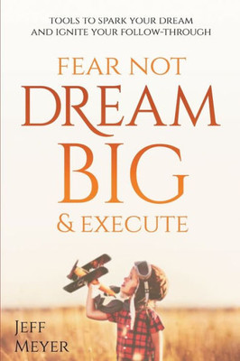 Fear Not Dream Big & Execute: Tools To Spark Your Dream And Ignite Your Follow-Through