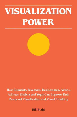Visualization Power: How Scientists, Inventors, Businessmen, Artists, Athletes, Healers And Yogis Can Improve Their Powers Of Visualization And Visual Thinking