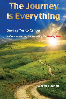 The Journey Is Everything: Saying Yes To Cancer: Reflections And Inspirations Along The Healing Path