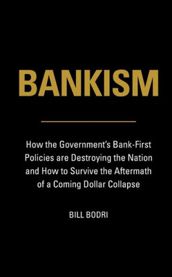 Bankism: How The Government'S Bank-First Policies Are Destroying The Nation And How To Survive The Aftermath Of A Coming Dollar Collapse