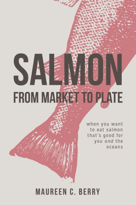Salmon From Market To Plate: When You Want To Eat Salmon That Is Good For You And The Oceans (The Sustainable Seafood Kitchen)