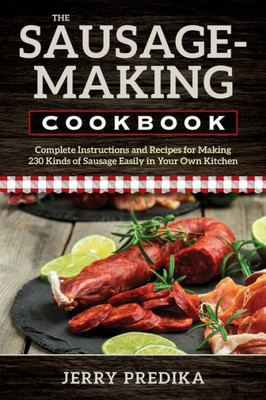 The Sausage-Making Cookbook: Complete Instructions And Recipes For Making 230 Kinds Of Sausage Easily In Your Own Kitchen