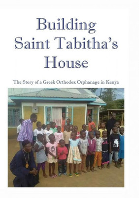 Building Saint Tabitha'S House: The Story Of A Greek Orthodox Orphanage In Kenya