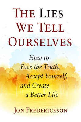 The Lies We Tell Ourselves: How To Face The Truth, Accept Yourself, And Create A Better Life