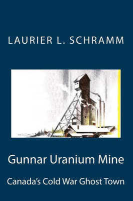 Gunnar Uranium Mine: Canada'S Cold War Ghost Town