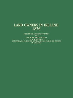 Land Owners In Ireland: Return Of Owners Of Land Of One Acre And Upwards In The Several Counties, Counties Of Cities, And Counties Of Towns In Ireland