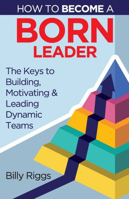 How To Become A Born Leader: Keys To Building, Motivating, And Leading Dynamic Teams