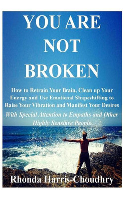 You Are Not Broken: How To Retrain Your Brain, Clean Up Your Energy And Use Emotional Shapeshifting To Raise Your Vibration And Manifest Your Desires ... To Empaths And Other Highly Sensitive People