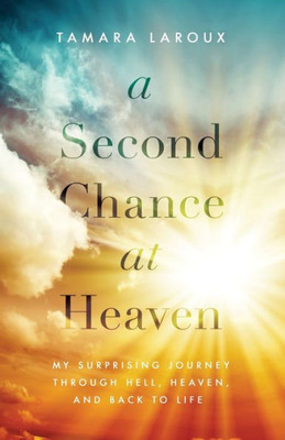 A Second Chance At Heaven: My Surprising Journey Through Hell, Heaven, And Back To Life