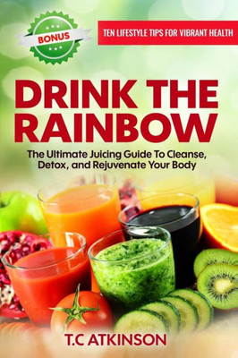 Drink The Rainbow: The Ultimate Juicing Guide To Cleanse, Detox, And Rejuvenate Your Body (Healthy Living For A Holistic Lifestyle)
