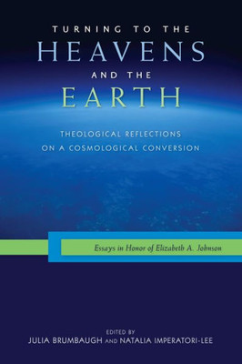 Turning To The Heavens And The Earth: Theological Reflections On A Cosmological Conversion: Essays In Honor Of Elizabeth A. Johnson