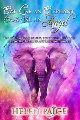 Eat Like An Elephant Look Like An Angel: Transform Your Beliefs, Love Your Body And Lose Weight Eating Anything You Want!