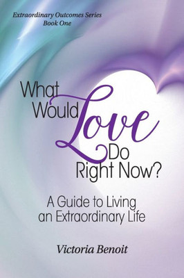 What Would Love Do Right Now?: A Guide To Living An Extraordinary Life