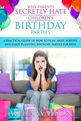 Why Parents Secretly Hate Children'S Birthday Parties: A Practical Guide Of How To Plan, Host, Survive, And Enjoy Planning Birthday Parties For Kids.