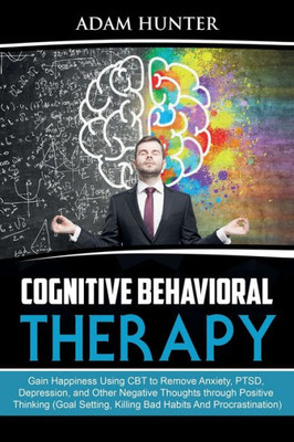 Cognitive Behavioral Therapy: Gain Happiness Using Cbt To Remove Anxiety, Ptsd, Depression, And Other Negative Thoughts Through Positive Thinking (Goal Setting, Killing Bad Habits And Procrastination)
