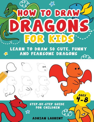 How To Draw Dragons For Kids 4-8: Learn To Draw 50 Cute, Funny And Fearsome Dragons Step-By-Step Guide For Children (How To Draw For Kids Step-By-Step)