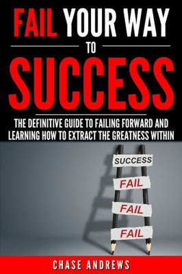 Fail Your Way To Success - The Definitive Guide To Failing Forward And Learning How To Extract The Greatness Within: Why Failing Is An Integral Part ... It (Your Path To Success: A Five Part Series)