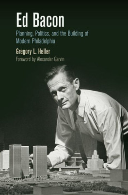 Ed Bacon: Planning, Politics, And The Building Of Modern Philadelphia (The City In The Twenty-First Century)