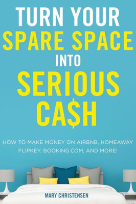 Turn Your Spare Space Into Serious Cash: How To Make Money On Airbnb, Homeaway, Flipkey, Booking.Com, And More!