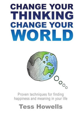 Change Your Thinking - Change Your World: Proven Techniques For Finding Happiness And Meaning In Your Life