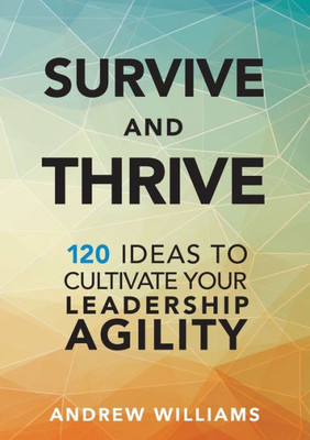 Survive And Thrive: 120 Ideas To Cultivate Your Leadership Agility