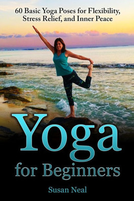 Yoga For Beginners: 60 Basic Yoga Poses For Flexibility, Stress Relief, And Inner Peace