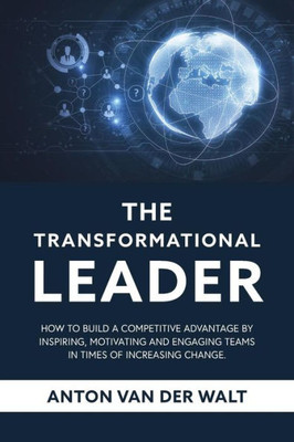 The Transformational Leader: How To Build A Competitive Advantage By Inspiring, Motivating And Engaging Teams In Times Of Increasing Change