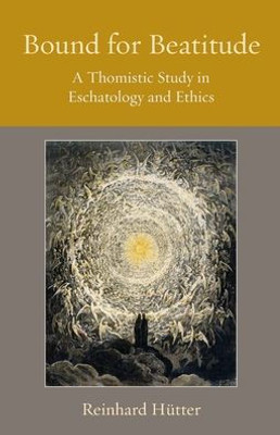 Bound For Beatitude: A Thomistic Study In Eschatology And Ethics (Thomistic Ressourcement Series)