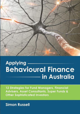 Applying Behavioural Finance In Australia: 12 Strategies For Fund Managers, Financial Advisers, Asset Consultants, Super Funds & Other Sophisticated Investors