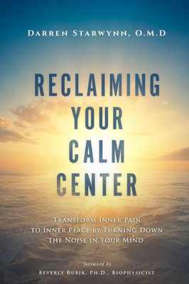 Reclaiming Your Calm Center: Transform Inner Pain To Inner Peace By Turning Down The Noise In Your Mind