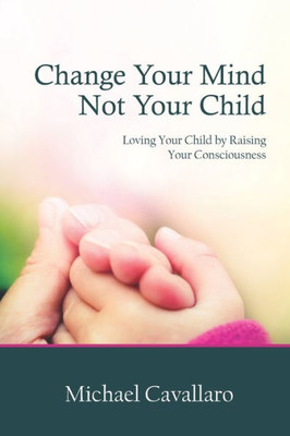 Change Your Mind Not Your Child: Loving Your Child By Raising Your Consciousness