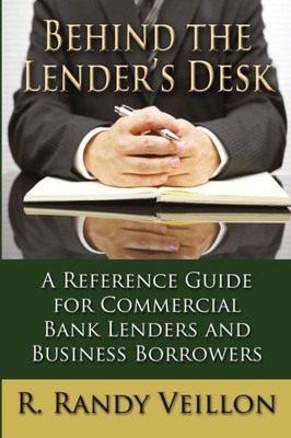 Behind The Lender'S Desk: A Reference Guide For Commercial Bank Lenders And Business Borrowers