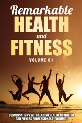 Remarkable Health And Fitness: Conversations With Leading Health, Nutrition And Fitness Professionals