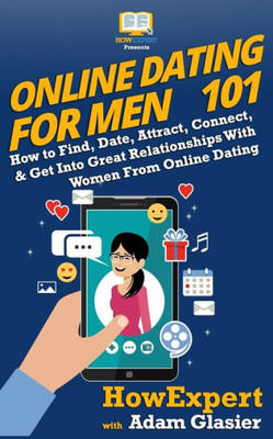 Online Dating For Men 101: How To Find, Date, Attract, Connect, & Get Into Great Relationships With Women From Online Dating