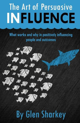 The Art Of Persuasive Influence: What Works And Why In Positively Influencing People And Outcomes