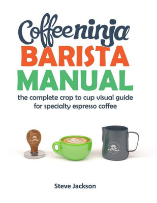 Coffee Ninja Barista Manual: The Complete Crop To Cup Visual Guide For Specialty Espresso Coffee