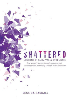 Shattered: Lessons In Survival & Strength: One Woman'S Journey Through Accepting Guilt, Surviving Prison, And Finding Strength On The Other Side
