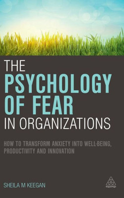 The Psychology Of Fear In Organizations: How To Transform Anxiety Into Well-Being, Productivity And Innovation