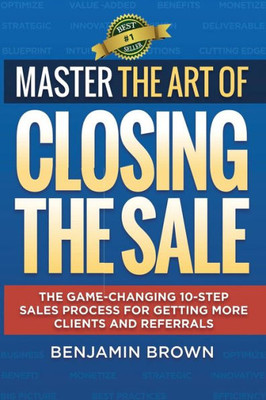 Master The Art Of Closing The Sale: The Game-Changing 10-Step Sales Process For Getting More Clients And Referrals