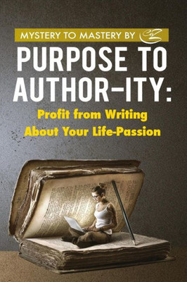 Purpose To Author-Ity: Profit From Writing About Your Life Passion (Mastery To Mystery)