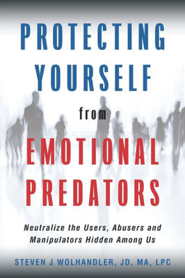 Protecting Yourself From Emotional Predators: Neutralize The Users, Abusers And Manipulators Hidden Among Us
