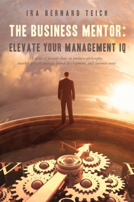 The Business Mentor: Elevate Your Management Iq: A Series Of Fireside Chats On Business Philosophy, Market Growth Strategy, Brand Development, And Common Sense