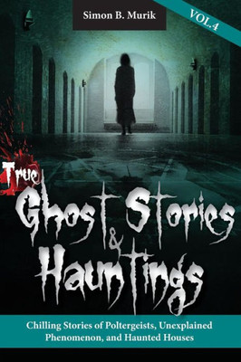 True Ghost Stories And Hauntings, Volume Iv: Chilling Stories Of Poltergeists, Unexplained Phenomenon, And Haunted Houses