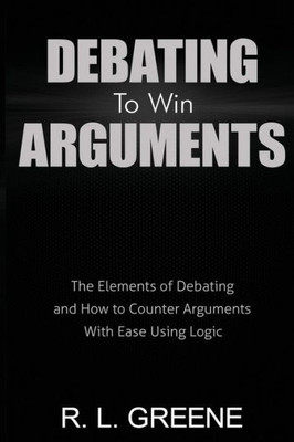 Debating To Win Arguments: The Elements Of Debating And How To Counter Arguments With Ease Using Logic